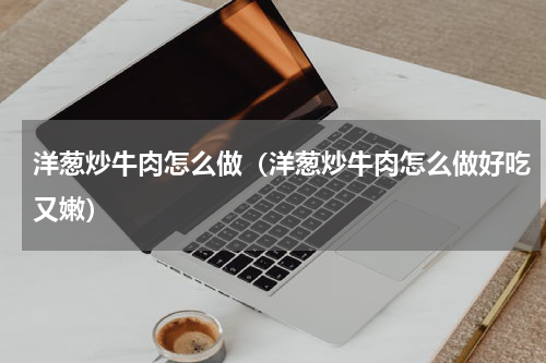 洋葱炒牛肉怎么做（洋葱炒牛肉怎么做好吃又嫩）