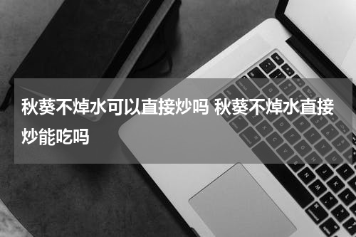秋葵不焯水可以直接炒吗 秋葵不焯水直接炒能吃吗