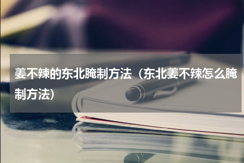 姜不辣的东北腌制方法（东北姜不辣怎么腌制方法）