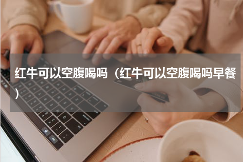 红牛可以空腹喝吗（红牛可以空腹喝吗早餐）