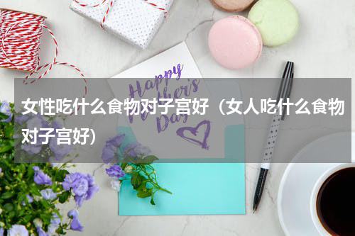 女性吃什么食物对子宫好（女人吃什么食物对子宫好）