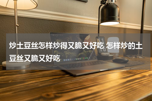 炒土豆丝怎样炒得又脆又好吃 怎样炒的土豆丝又脆又好吃