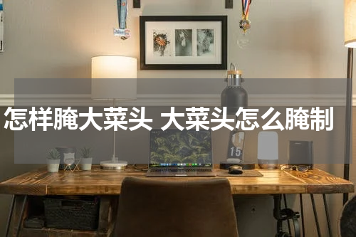 怎样腌大菜头 大菜头怎么腌制