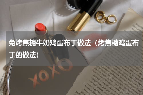 免烤焦糖牛奶鸡蛋布丁做法（烤焦糖鸡蛋布丁的做法）