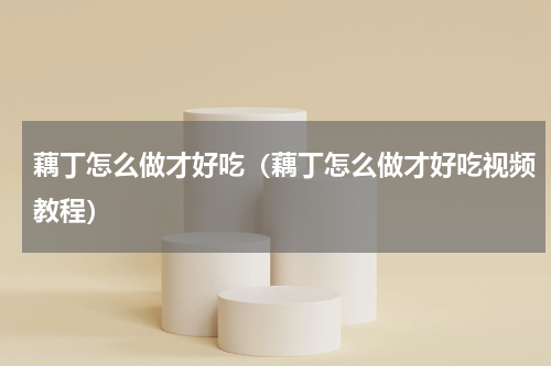 藕丁怎么做才好吃（藕丁怎么做才好吃视频教程）