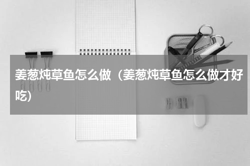 姜葱炖草鱼怎么做（姜葱炖草鱼怎么做才好吃）