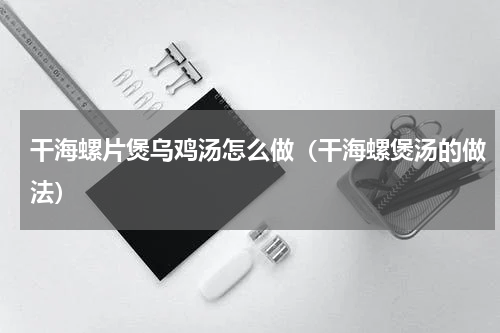 干海螺片煲乌鸡汤怎么做（干海螺煲汤的做法）