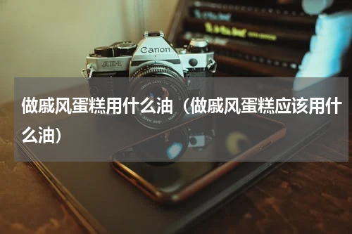 做戚风蛋糕用什么油（做戚风蛋糕应该用什么油）