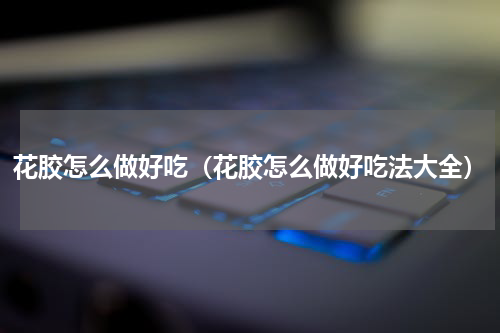 花胶怎么做好吃（花胶怎么做好吃法大全）