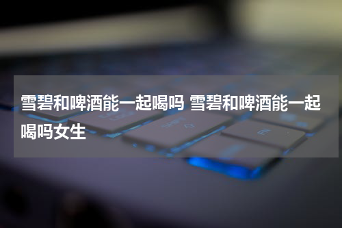 雪碧和啤酒能一起喝吗 雪碧和啤酒能一起喝吗女生