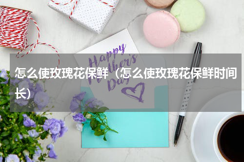 怎么使玫瑰花保鲜（怎么使玫瑰花保鲜时间长）