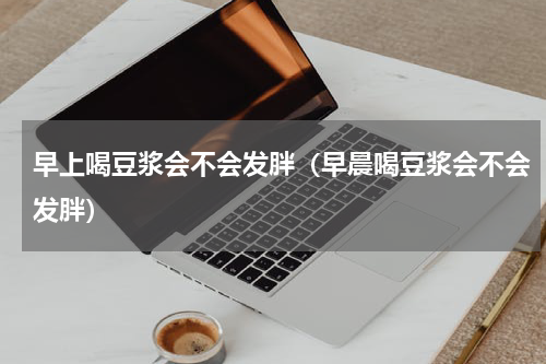 早上喝豆浆会不会发胖（早晨喝豆浆会不会发胖）