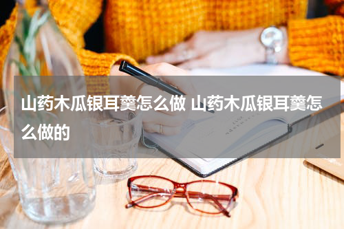 山药木瓜银耳羹怎么做 山药木瓜银耳羹怎么做的