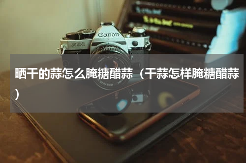 晒干的蒜怎么腌糖醋蒜(干蒜怎样腌糖醋蒜)