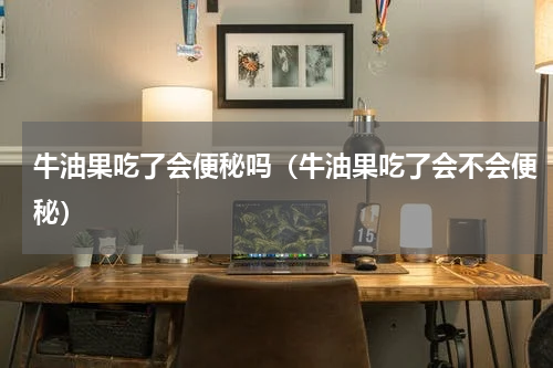 牛油果吃了会便秘吗（牛油果吃了会不会便秘）