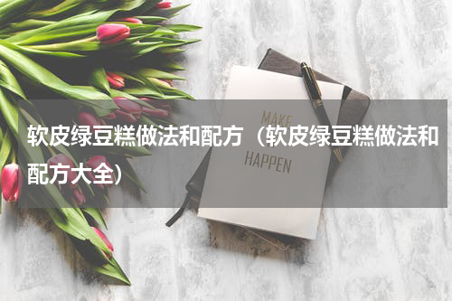 软皮绿豆糕做法和配方（软皮绿豆糕做法和配方大全）