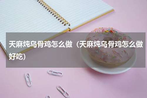 天麻炖乌骨鸡怎么做（天麻炖乌骨鸡怎么做好吃）