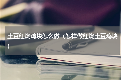 土豆红烧鸡块怎么做（怎样做红烧土豆鸡块）