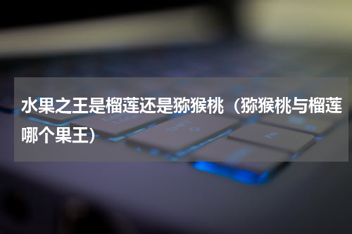 水果之王是榴莲还是猕猴桃（猕猴桃与榴莲哪个果王）