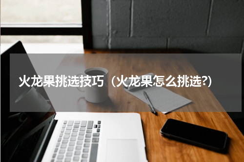 火龙果挑选技巧（火龙果怎么挑选?）