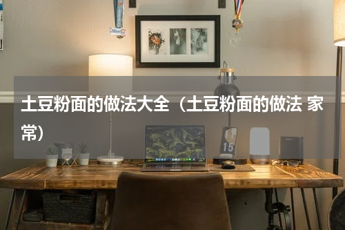 土豆粉面的做法大全（土豆粉面的做法 家常）