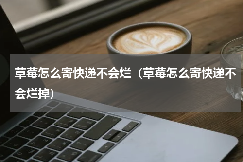 草莓怎么寄快递不会烂(草莓怎么寄快递不会烂掉)