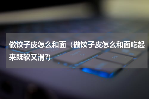 做饺子皮怎么和面（做饺子皮怎么和面吃起来既软又滑?）