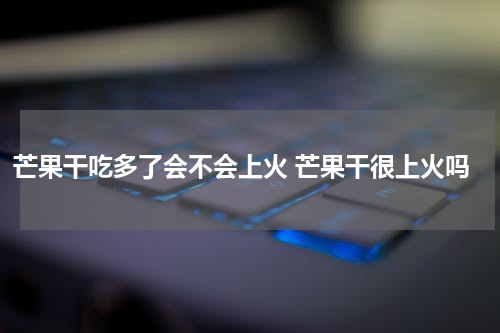 芒果干吃多了会不会上火 芒果干很上火吗