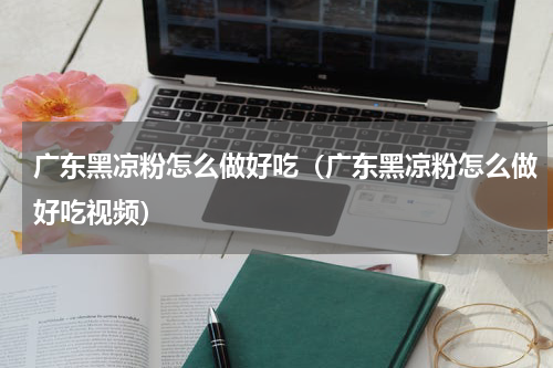 广东黑凉粉怎么做好吃（广东黑凉粉怎么做好吃视频）