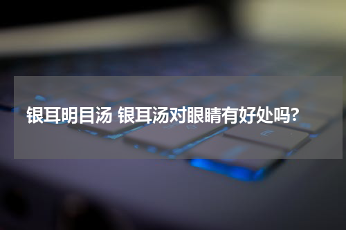 银耳明目汤 银耳汤对眼睛有好处吗?