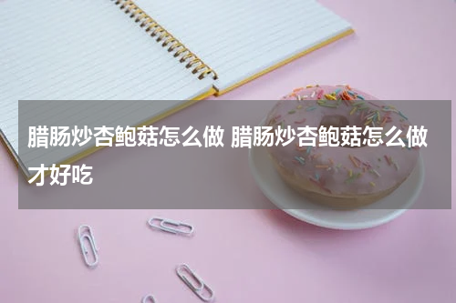 腊肠炒杏鲍菇怎么做 腊肠炒杏鲍菇怎么做才好吃