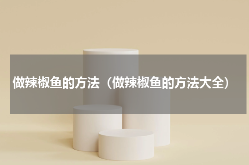 做辣椒鱼的方法（做辣椒鱼的方法大全）