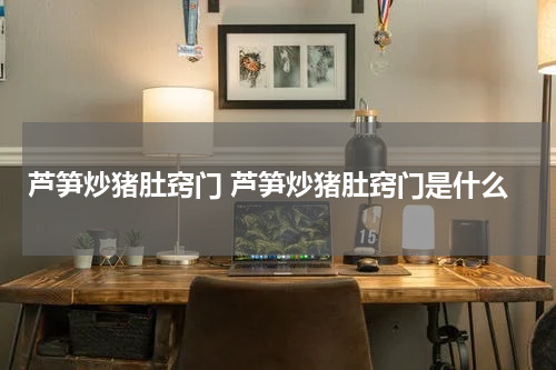 芦笋炒猪肚窍门 芦笋炒猪肚窍门是什么