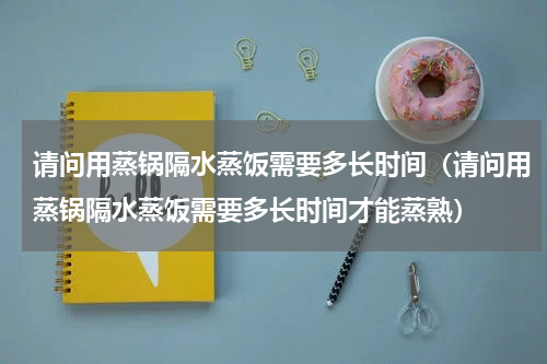 请问用蒸锅隔水蒸饭需要多长时间（请问用蒸锅隔水蒸饭需要多长时间才能蒸熟）