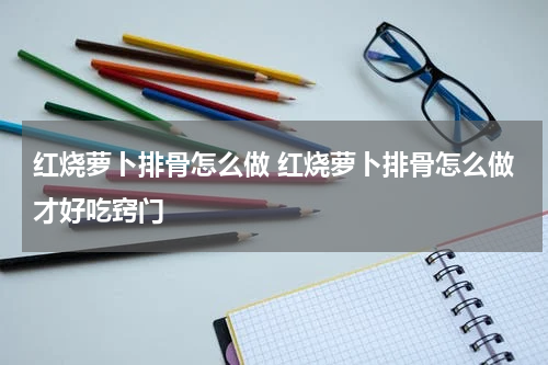红烧萝卜排骨怎么做 红烧萝卜排骨怎么做才好吃窍门