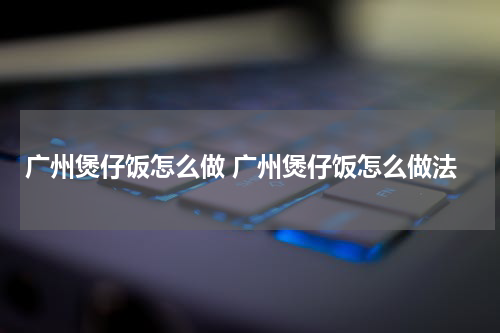 广州煲仔饭怎么做 广州煲仔饭怎么做法