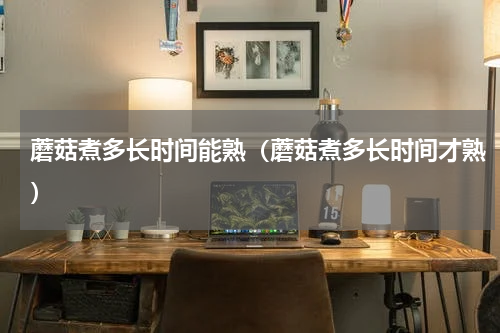 蘑菇煮多长时间能熟（蘑菇煮多长时间才熟）