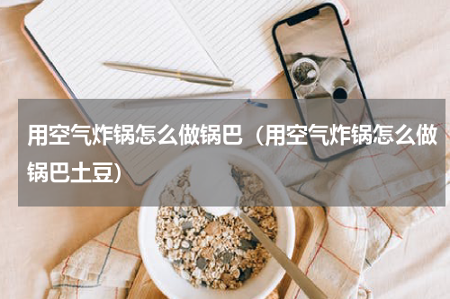用空气炸锅怎么做锅巴（用空气炸锅怎么做锅巴土豆）