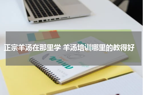 正宗羊汤在那里学 羊汤培训哪里的教得好