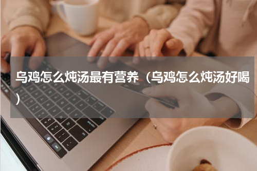 乌鸡怎么炖汤最有营养(乌鸡怎么炖汤好喝)