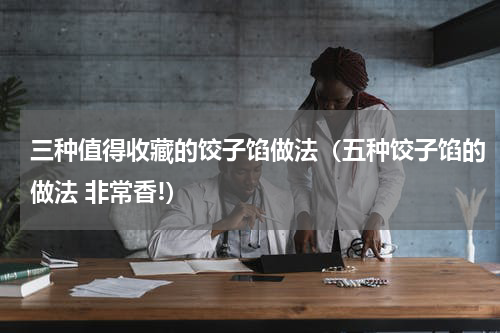 三种值得收藏的饺子馅做法（五种饺子馅的做法 非常香!）