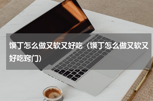 馍丁怎么做又软又好吃（馍丁怎么做又软又好吃窍门）