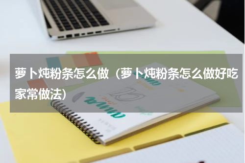 萝卜炖粉条怎么做（萝卜炖粉条怎么做好吃家常做法）