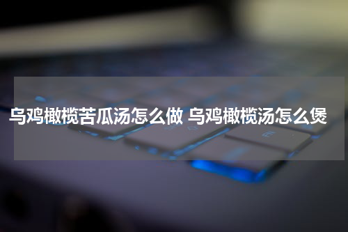乌鸡橄榄苦瓜汤怎么做 乌鸡橄榄汤怎么煲
