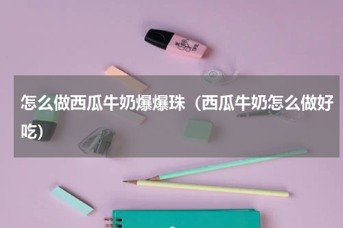 怎么做西瓜牛奶爆爆珠(西瓜牛奶怎么做好吃)