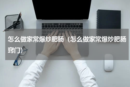 怎么做家常爆炒肥肠（怎么做家常爆炒肥肠窍门）