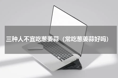 三种人不宜吃葱姜蒜（常吃葱姜蒜好吗）