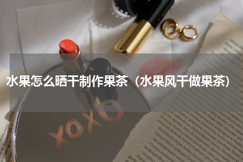 水果怎么晒干制作果茶（水果风干做果茶）