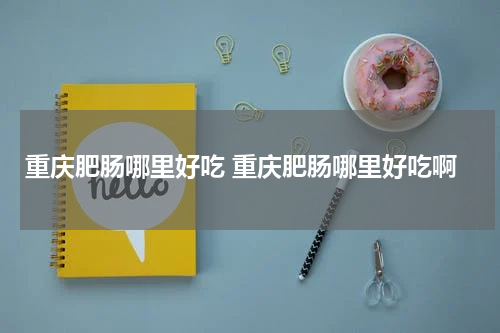 重庆肥肠哪里好吃 重庆肥肠哪里好吃啊