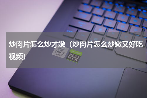 炒肉片怎么炒才嫩(炒肉片怎么炒嫩又好吃视频)